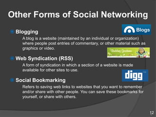 Other Forms of Social Networking
 Blogging
    A blog is a website (maintained by an individual or organization)
    where people post entries of commentary, or other material such as
    graphics or video.

 Web Syndication (RSS)
    A form of syndication in which a section of a website is made
    available for other sites to use.

 Social Bookmarking
    Refers to saving web links to websites that you want to remember
    and/or share with other people. You can save these bookmarks for
    yourself, or share with others.


                                                                         12
                                                                         12
 