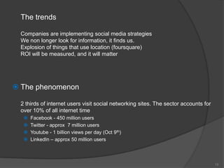 The trends

  Companies are implementing social media strategies
  We non longer look for information, it finds us.
  Explosion of things that use location (foursquare)
  ROI will be measured, and it will matter




 The phenomenon

  2 thirds of internet users visit social networking sites. The sector accounts for
  over 10% of all internet time
      Facebook - 450 million users
      Twitter - approx 7 million users
      Youtube - 1 billion views per day (Oct 9th)
      LinkedIn – approx 50 million users



                                                                                      13
 