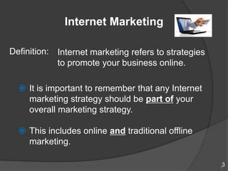 Internet Marketing

Definition: Internet marketing refers to strategies
            to promote your business online.

   It is important to remember that any Internet
    marketing strategy should be part of your
    overall marketing strategy.

   This includes online and traditional offline
    marketing.

                                                      3
                                                      3
 