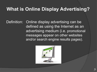What is Online Display Advertising?

Definition: Online display advertising can be
            defined as using the Internet as an
            advertising medium (i.e. promotional
           messages appear on other websites
           and/or search engine results pages).




                                                   5
                                                   5
 
