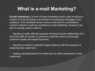 What is e-mail Marketing?
E-mail marketing is a form of direct marketing which uses e-mail as a
means of communicating commercial or fundraising messages to an
audience. In its broadest sense, every e-mail sent to a potential or
current customer could be considered e-mail marketing. However, the
term is usually used to refer to:

 Sending e-mails with the purpose of enhancing the relationship of a
merchant with its current or previous customers and to encourage
customer loyalty and repeat business.

 Sending e-mails to a specific target audience with the purpose of
acquiring new customers.

 Adding advertisements to e-mails sent by other companies to their
customers.




                                                                        8
 