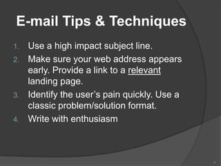 E-mail Tips & Techniques
1. Use a high impact subject line.
2. Make sure your web address appears
   early. Provide a link to a relevant
   landing page.
3. Identify the user’s pain quickly. Use a
   classic problem/solution format.
4. Write with enthusiasm




                                             9
 