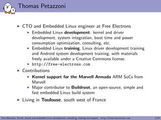 Thomas Petazzoni 
I CTO and Embedded Linux engineer at Free Electrons 
I Embedded Linux development: kernel and driver 
development, system integration, boot time and power 
consumption optimization, consulting, etc. 
I Embedded Linux training, Linux driver development training 
and Android system development training, with materials 
freely available under a Creative Commons license. 
I http://free-electrons.com 
I Contributions 
I Kernel support for the Marvell Armada ARM SoCs from 
Marvell 
I Major contributor to Buildroot, an open-source, simple and 
fast embedded Linux build system 
I Living in Toulouse, south west of France 
Free Electrons. Kernel, drivers and embedded Linux development, consulting, training and support. http://free-electrons.com 2/47 
 