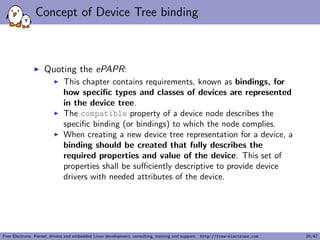 nitions 
I A tool, the Device Tree Compiler compiles the source into a 
binary form. 
I Source code located in scripts/dtc 
I The Device Tree Blob is produced by the compiler, and is 
the binary that gets loaded by the bootloader and parsed by 
the kernel at boot time. 
I arch/arm/boot/dts/Makefile lists which DTBs should be 
generated at build time. 
dtb-$(CONFIG_ARCH_MVEBU) += armada-370-db.dtb  
armada-370-mirabox.dtb  
... 
Free Electrons. Kernel, drivers and embedded Linux development, consulting, training and support. http://free-electrons.com 11/47 
 