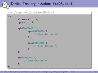 A simple example, driver side (1) 
The compatible string used to bind a device with the driver 
static struct of_device_id mxs_auart_dt_ids[] = { 
{ 
.compatible = "fsl,imx28-auart", 
.data = &mxs_auart_devtype[IMX28_AUART] 
}, { 
.compatible = "fsl,imx23-auart", 
.data = &mxs_auart_devtype[IMX23_AUART] 
}, { /* sentinel */ } 
}; 
MODULE_DEVICE_TABLE(of, mxs_auart_dt_ids); 
[...] 
static struct platform_driver mxs_auart_driver = { 
.probe = mxs_auart_probe, 
.remove = mxs_auart_remove, 
.driver = { 
.name = "mxs-auart", 
.of_match_table = mxs_auart_dt_ids, 
}, 
}; 
Code from drivers/tty/serial/mxs-auart.c 
Free Electrons. Kernel, drivers and embedded Linux development, consulting, training and support. http://free-electrons.com 14/47 
 