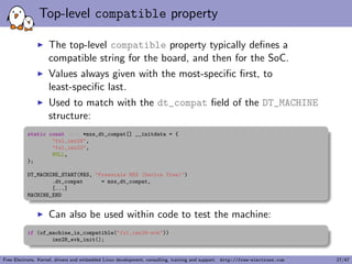eld, typically used to 
alter the behavior of the driver depending on the variant of 
the detected device. 
static int mxs_auart_probe(struct platform_device *pdev) 
{ 
const struct of_device_id *of_id = 
of_match_device(mxs_auart_dt_ids, &pdev->dev); 
if (of_id) { 
/* Use of_id->data here */ 
[...] 
} 
[...] 
} 
Free Electrons. Kernel, drivers and embedded Linux development, consulting, training and support. http://free-electrons.com 15/47 
 