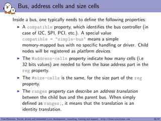 A simple example, driver side (3) 
I Getting a reference to the clock 
I described by the clocks property 
I s->clk = clk_get(&pdev->dev, NULL); 
I Getting the I/O registers resource 
I described by the reg property 
I r = platform_get_resource(pdev, IORESOURCE_MEM, 0); 
I Getting the interrupt 
I described by the interrupts property 
I s->irq = platform_get_irq(pdev, 0); 
I Get a DMA channel 
I described by the dmas property 
I s->rx_dma_chan = dma_request_slave_channel(s->dev, "rx"); 
I s->tx_dma_chan = dma_request_slave_channel(s->dev, "tx"); 
I Check some custom property 
I struct device_node *np = pdev->dev.of_node; 
I if (of_get_property(np, "fsl,uart-has-rtscts", NULL)) 
Free Electrons. Kernel, drivers and embedded Linux development, consulting, training and support. http://free-electrons.com 16/47 
 