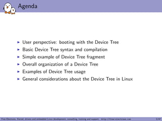 Agenda 
I User perspective: booting with the Device Tree 
I Basic Device Tree syntax and compilation 
I Simple example of Device Tree fragment 
I Overall organization of a Device Tree 
I Examples of Device Tree usage 
I General considerations about the Device Tree in Linux 
Free Electrons. Kernel, drivers and embedded Linux development, consulting, training and support. http://free-electrons.com 3/47 
 