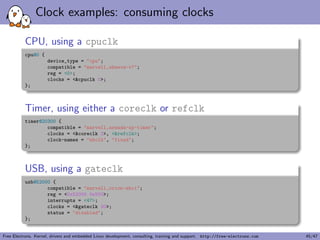 c binding (or bindings) to which the node complies. 
I When creating a new device tree representation for a device, a 
binding should be created that fully describes the 
required properties and value of the device. This set of 
properties shall be suciently descriptive to provide device 
drivers with needed attributes of the device. 
Free Electrons. Kernel, drivers and embedded Linux development, consulting, training and support. http://free-electrons.com 20/47 
 