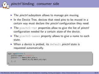 Documentation of Device Tree bindings 
I All Device Tree bindings recognized by the kernel are 
documented in Documentation/devicetree/bindings. 
I Each binding documentation described which properties are 
accepted, with which values, which properties are mandatory 
vs. optional, etc. 
I All new Device Tree bindings must be reviewed by the Device 
Tree maintainers, by being posted to 
devicetree@vger.kernel.org. This ensures correctness 
and consistency across bindings. 
OPEN FIRMWARE AND FLATTENED DEVICE TREE BINDINGS 
M: Rob Herring rob.herring@calxeda.com 
M: Pawel Moll pawel.moll@arm.com 
M: Mark Rutland mark.rutland@arm.com 
M: Stephen Warren swarren@wwwdotorg.org 
M: Ian Campbell ijc+devicetree@hellion.org.uk 
L: devicetree@vger.kernel.org 
Free Electrons. Kernel, drivers and embedded Linux development, consulting, training and support. http://free-electrons.com 21/47 
 