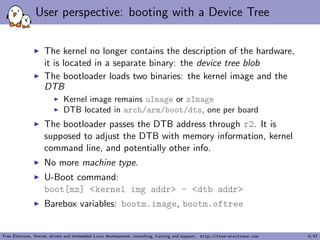 User perspective: booting with a Device Tree 
I The kernel no longer contains the description of the hardware, 
it is located in a separate binary: the device tree blob 
I The bootloader loads two binaries: the kernel image and the 
DTB 
I Kernel image remains uImage or zImage 
I DTB located in arch/arm/boot/dts, one per board 
I The bootloader passes the DTB address through r2. It is 
supposed to adjust the DTB with memory information, kernel 
command line, and potentially other info. 
I No more machine type. 
I U-Boot command: 
boot[mz] <kernel img addr> - <dtb addr> 
I Barebox variables: bootm.image, bootm.oftree 
Free Electrons. Kernel, drivers and embedded Linux development, consulting, training and support. http://free-electrons.com 6/47 
 