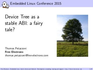 Embedded Linux Conference 2015
Device Tree as a
stable ABI: a fairy
tale?
Thomas Petazzoni
Free Electrons
thomas.petazzoni@free-electrons.com
Free Electrons - Embedded Linux, kernel, drivers and Android - Development, consulting, training and support. http://free-electrons.com 1/27
 