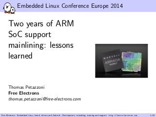 Embedded Linux Conference Europe 2014 
Two years of ARM 
SoC support 
mainlining: lessons 
learned 
Thomas Petazzoni 
Free Electrons 
thomas.petazzoni@free-electrons.com 
Free Electrons - Embedded Linux, kernel, drivers and Android - Development, consulting, training and support. http://free-electrons.com 1/41 
 