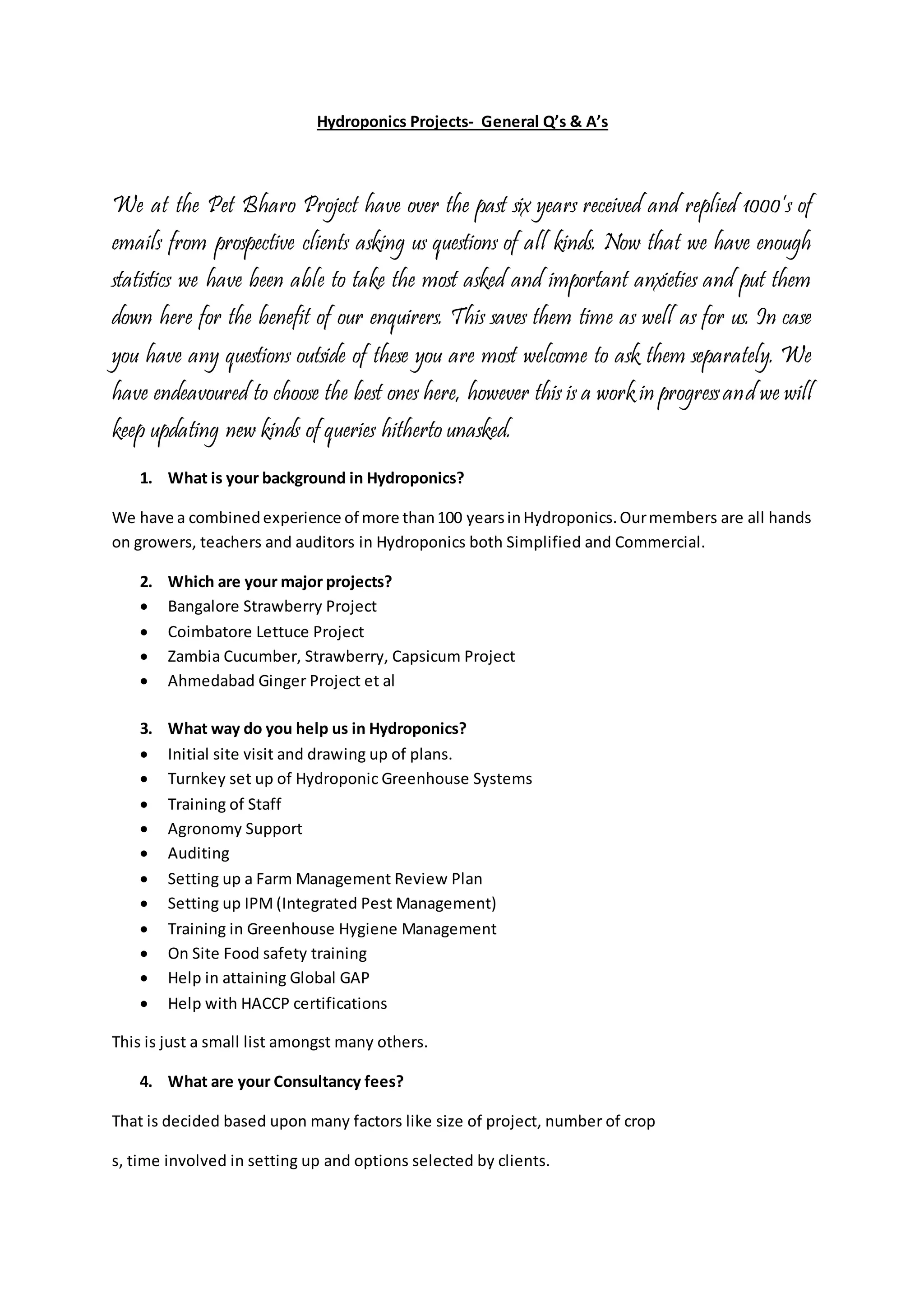 Hydroponics Projects- General Q’s & A’s 
We at the Pet Bharo Project have over the past six years received and replied 1000’s of 
emails from prospective clients asking us questions of all kinds. Now that we have enough 
statistics we have been able to take the most asked and important anxieties and put them 
down here for the benefit of our enquirers. This saves them time as well as for us. In case 
you have any questions outside of these you are most welcome to ask them separately. We 
have endeavoured to choose the best ones here, however this is a work in progress and we will 
keep updating new kinds of queries hitherto unasked. 
1. What is your background in Hydroponics? 
We have a combined experience of more than 100 years in Hydroponics. Our members are all hands 
on growers, teachers and auditors in Hydroponics both Simplified and Commercial. 
2. Which are your major projects? 
 Bangalore Strawberry Project 
 Coimbatore Lettuce Project 
 Zambia Cucumber, Strawberry, Capsicum Project 
 Ahmedabad Ginger Project et al 
3. What way do you help us in Hydroponics? 
 Initial site visit and drawing up of plans. 
 Turnkey set up of Hydroponic Greenhouse Systems 
 Training of Staff 
 Agronomy Support 
 Auditing 
 Setting up a Farm Management Review Plan 
 Setting up IPM (Integrated Pest Management) 
 Training in Greenhouse Hygiene Management 
 On Site Food safety training 
 Help in attaining Global GAP 
 Help with HACCP certifications 
This is just a small list amongst many others. 
4. What are your Consultancy fees? 
That is decided based upon many factors like size of project, number of crop 
s, time involved in setting up and options selected by clients. 
 