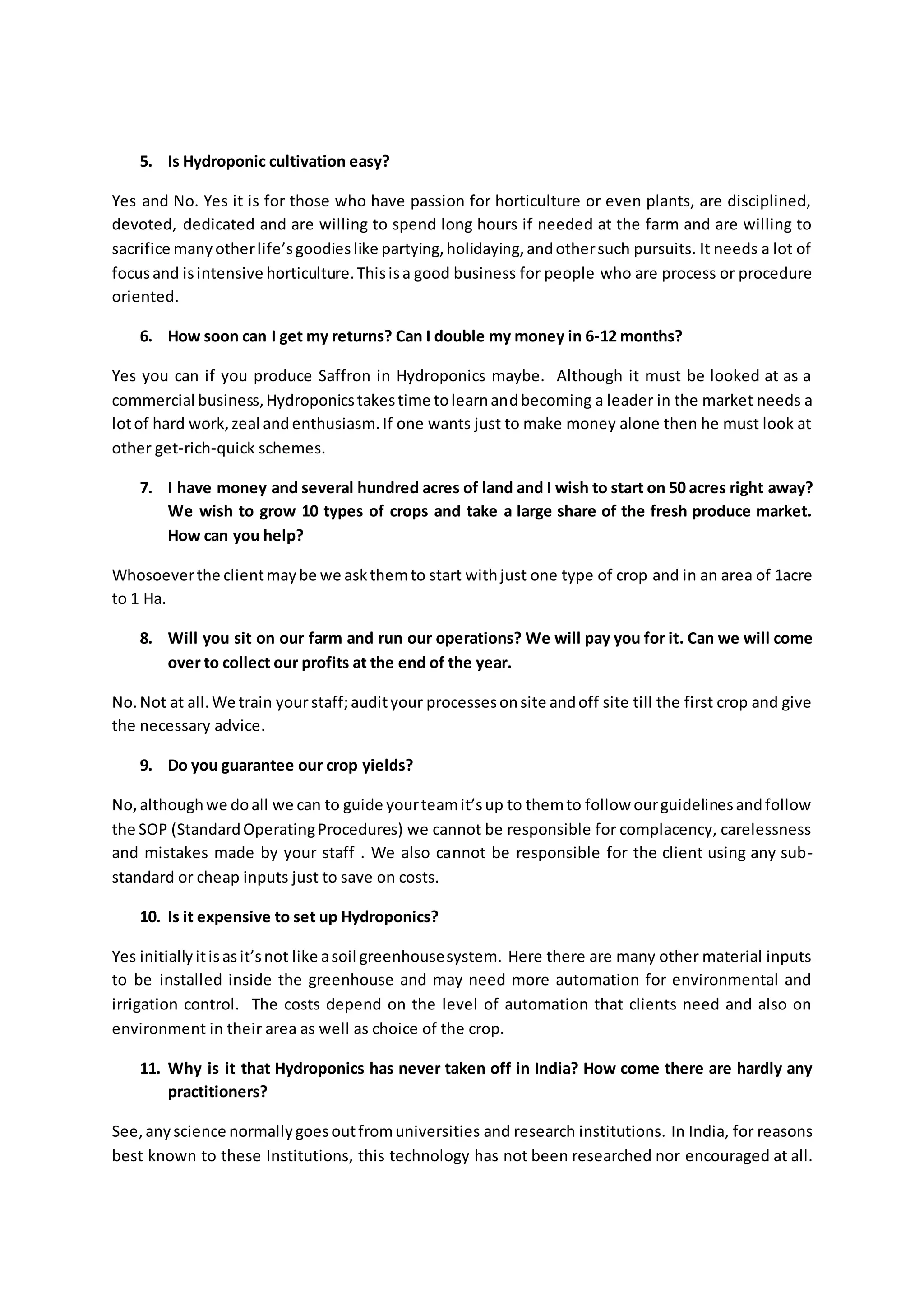 5. Is Hydroponic cultivation easy? 
Yes and No. Yes it is for those who have passion for horticulture or even plants, are disciplined, 
devoted, dedicated and are willing to spend long hours if needed at the farm and are willing to 
sacrifice many other life’s goodies like partying, holidaying, and other such pursuits. It needs a lot of 
focus and is intensive horticulture. This is a good business for people who are process or procedure 
oriented. 
6. How soon can I get my returns? Can I double my money in 6-12 months? 
Yes you can if you produce Saffron in Hydroponics maybe. Although it must be looked at as a 
commercial business, Hydroponics takes time to learn and becoming a leader in the market needs a 
lot of hard work, zeal and enthusiasm. If one wants just to make money alone then he must look at 
other get-rich-quick schemes. 
7. I have money and several hundred acres of land and I wish to start on 50 acres right away? 
We wish to grow 10 types of crops and take a large share of the fresh produce market. 
How can you help? 
Whosoever the client may be we ask them to start with just one type of crop and in an area of 1acre 
to 1 Ha. 
8. Will you sit on our farm and run our operations? We will pay you for it. Can we will come 
over to collect our profits at the end of the year. 
No. Not at all. We train your staff; audit your processes on site and off site till the first crop and give 
the necessary advice. 
9. Do you guarantee our crop yields? 
No, although we do all we can to guide your team it’s up to them to follow our guidelines and follow 
the SOP (Standard Operating Procedures) we cannot be responsible for complacency, carelessness 
and mistakes made by your staff . We also cannot be responsible for the client using any sub-standard 
or cheap inputs just to save on costs. 
10. Is it expensive to set up Hydroponics? 
Yes initially it is as it’s not like a soil greenhouse system. Here there are many other material inputs 
to be installed inside the greenhouse and may need more automation for environmental and 
irrigation control. The costs depend on the level of automation that clients need and also on 
environment in their area as well as choice of the crop. 
11. Why is it that Hydroponics has never taken off in India? How come there are hardly any 
practitioners? 
See, any science normally goes out from universities and research institutions. In India, for reasons 
best known to these Institutions, this technology has not been researched nor encouraged at all. 
 