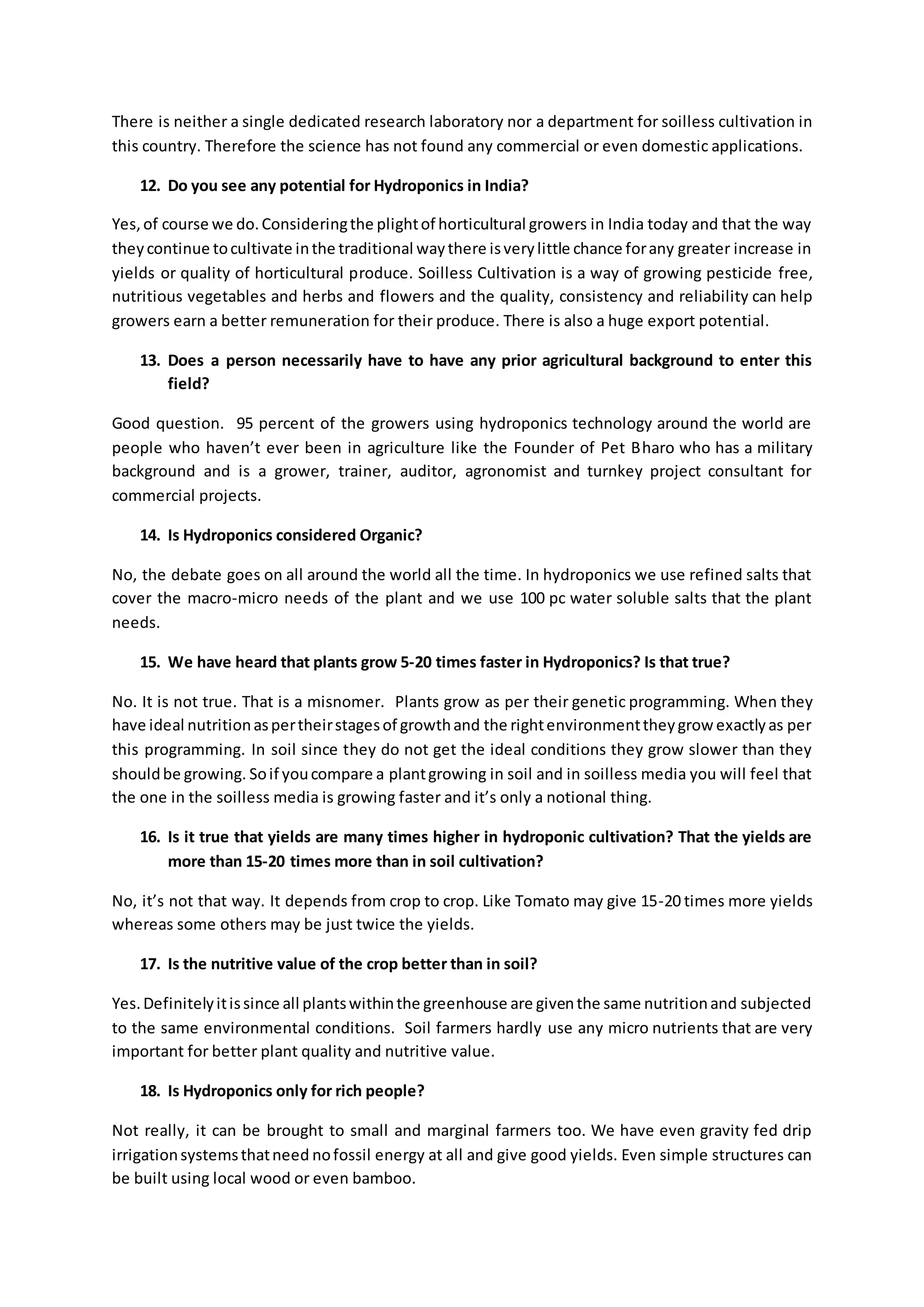 There is neither a single dedicated research laboratory nor a department for soilless cultivation in 
this country. Therefore the science has not found any commercial or even domestic applications. 
12. Do you see any potential for Hydroponics in India? 
Yes, of course we do. Considering the plight of horticultural growers in India today and that the way 
they continue to cultivate in the traditional way there is very little chance for any greater increase in 
yields or quality of horticultural produce. Soilless Cultivation is a way of growing pesticide free, 
nutritious vegetables and herbs and flowers and the quality, consistency and reliability can help 
growers earn a better remuneration for their produce. There is also a huge export potential. 
13. Does a person necessarily have to have any prior agricultural background to enter this 
field? 
Good question. 95 percent of the growers using hydroponics technology around the world are 
people who haven’t ever been in agriculture like the Founder of Pet Bharo who has a military 
background and is a grower, trainer, auditor, agronomist and turnkey project consultant for 
commercial projects. 
14. Is Hydroponics considered Organic? 
No, the debate goes on all around the world all the time. In hydroponics we use refined salts that 
cover the macro-micro needs of the plant and we use 100 pc water soluble salts that the plant 
needs. 
15. We have heard that plants grow 5-20 times faster in Hydroponics? Is that true? 
No. It is not true. That is a misnomer. Plants grow as per their genetic programming. When they 
have ideal nutrition as per their stages of growth and the right environment they grow exactly as per 
this programming. In soil since they do not get the ideal conditions they grow slower than they 
should be growing. So if you compare a plant growing in soil and in soilless media you will feel that 
the one in the soilless media is growing faster and it’s only a notional thing. 
16. Is it true that yields are many times higher in hydroponic cultivation? That the yields are 
more than 15-20 times more than in soil cultivation? 
No, it’s not that way. It depends from crop to crop. Like Tomato may give 15-20 times more yields 
whereas some others may be just twice the yields. 
17. Is the nutritive value of the crop better than in soil? 
Yes. Definitely it is since all plants within the greenhouse are given the same nutrition and subjected 
to the same environmental conditions. Soil farmers hardly use any micro nutrients that are very 
important for better plant quality and nutritive value. 
18. Is Hydroponics only for rich people? 
Not really, it can be brought to small and marginal farmers too. We have even gravity fed drip 
irrigation systems that need no fossil energy at all and give good yields. Even simple structures can 
be built using local wood or even bamboo. 
 