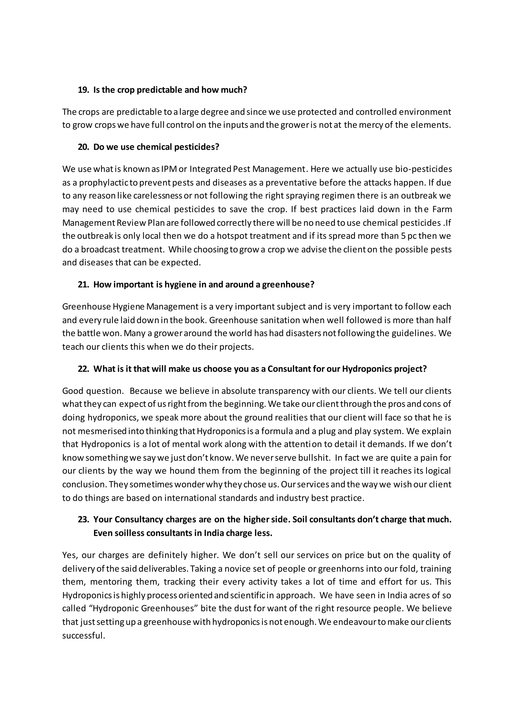 19. Is the crop predictable and how much? 
The crops are predictable to a large degree and since we use protected and controlled environment 
to grow crops we have full control on the inputs and the grower is not at the mercy of the elements. 
20. Do we use chemical pesticides? 
We use what is known as IPM or Integrated Pest Management. Here we actually use bio-pesticides 
as a prophylactic to prevent pests and diseases as a preventative before the attacks happen. If due 
to any reason like carelessness or not following the right spraying regimen there is an outbreak we 
may need to use chemical pesticides to save the crop. If best practices laid down in th e Farm 
Management Review Plan are followed correctly there will be no need to use chemical pesticides .If 
the outbreak is only local then we do a hotspot treatment and if its spread more than 5 pc then we 
do a broadcast treatment. While choosing to grow a crop we advise the client on the possible pests 
and diseases that can be expected. 
21. How important is hygiene in and around a greenhouse? 
Greenhouse Hygiene Management is a very important subject and is very important to follow each 
and every rule laid down in the book. Greenhouse sanitation when well followed is more than half 
the battle won. Many a grower around the world has had disasters not following the guidelines. We 
teach our clients this when we do their projects. 
22. What is it that will make us choose you as a Consultant for our Hydroponics project? 
Good question. Because we believe in absolute transparency with our clients. We tell our clients 
what they can expect of us right from the beginning. We take our client through the pros and cons of 
doing hydroponics, we speak more about the ground realities that our client will face so that he is 
not mesmerised into thinking that Hydroponics is a formula and a plug and play system. We explain 
that Hydroponics is a lot of mental work along with the attenti on to detail it demands. If we don’t 
know something we say we just don’t know. We never serve bullshit. In fact we are quite a pain for 
our clients by the way we hound them from the beginning of the project till it reaches its logical 
conclusion. They sometimes wonder why they chose us. Our services and the way we wish our client 
to do things are based on international standards and industry best practice. 
23. Your Consultancy charges are on the higher side. Soil consultants don’t charge that much. 
Even soilless consultants in India charge less. 
Yes, our charges are definitely higher. We don’t sell our services on price but on the quality of 
delivery of the said deliverables. Taking a novice set of people or greenhorns into our fold, training 
them, mentoring them, tracking their every activity takes a lot of time and effort for us. This 
Hydroponics is highly process oriented and scientific in approach. We have seen in India acres of so 
called “Hydroponic Greenhouses” bite the dust for want of the right resource people. We believe 
that just setting up a greenhouse with hydroponics is not enough. We endeavour to make our clients 
successful. 
 