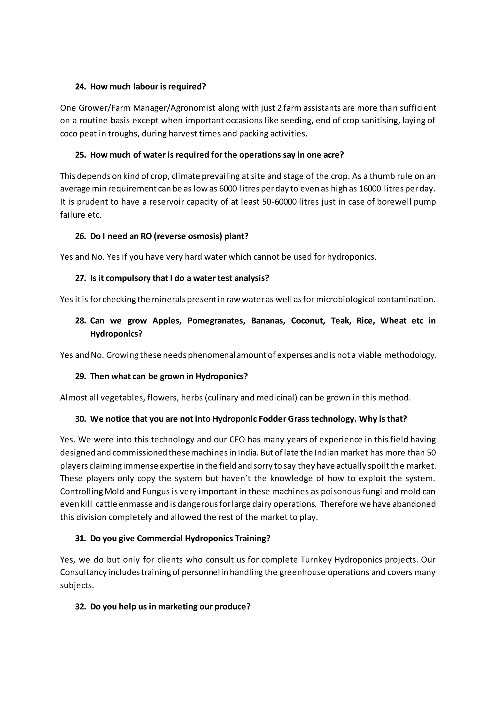 24. How much labour is required? 
One Grower/Farm Manager/Agronomist along with just 2 farm assistants are more than sufficient 
on a routine basis except when important occasions like seeding, end of crop sanitising, laying of 
coco peat in troughs, during harvest times and packing activities. 
25. How much of water is required for the operations say in one acre? 
This depends on kind of crop, climate prevailing at site and stage of the crop. As a thumb rule on an 
average min requirement can be as low as 6000 litres per day to even as high as 16000 litres per day. 
It is prudent to have a reservoir capacity of at least 50-60000 litres just in case of borewell pump 
failure etc. 
26. Do I need an RO (reverse osmosis) plant? 
Yes and No. Yes if you have very hard water which cannot be used for hydroponics. 
27. Is it compulsory that I do a water test analysis? 
Yes it is for checking the minerals present in raw water as well as for microbiological contamination. 
28. Can we grow Apples, Pomegranates, Bananas, Coconut, Teak, Rice, Wheat etc in 
Hydroponics? 
Yes and No. Growing these needs phenomenal amount of expenses and is not a viable methodology. 
29. Then what can be grown in Hydroponics? 
Almost all vegetables, flowers, herbs (culinary and medicinal) can be grown in this method. 
30. We notice that you are not into Hydroponic Fodder Grass technology. Why is that? 
Yes. We were into this technology and our CEO has many years of experience in this field having 
designed and commissioned these machines in India. But of late the Indian market has more than 50 
players claiming immense expertise in the field and sorry to say they have actually spoilt the market. 
These players only copy the system but haven’t the knowledge of how to exploit the system. 
Controlling Mold and Fungus is very important in these machines as poisonous fungi and mold can 
even kill cattle enmasse and is dangerous for large dairy operations. Therefore we have abandoned 
this division completely and allowed the rest of the market to play. 
31. Do you give Commercial Hydroponics Training? 
Yes, we do but only for clients who consult us for complete Turnkey Hydroponics projects. Our 
Consultancy includes training of personnel in handling the greenhouse operations and covers many 
subjects. 
32. Do you help us in marketing our produce? 
 