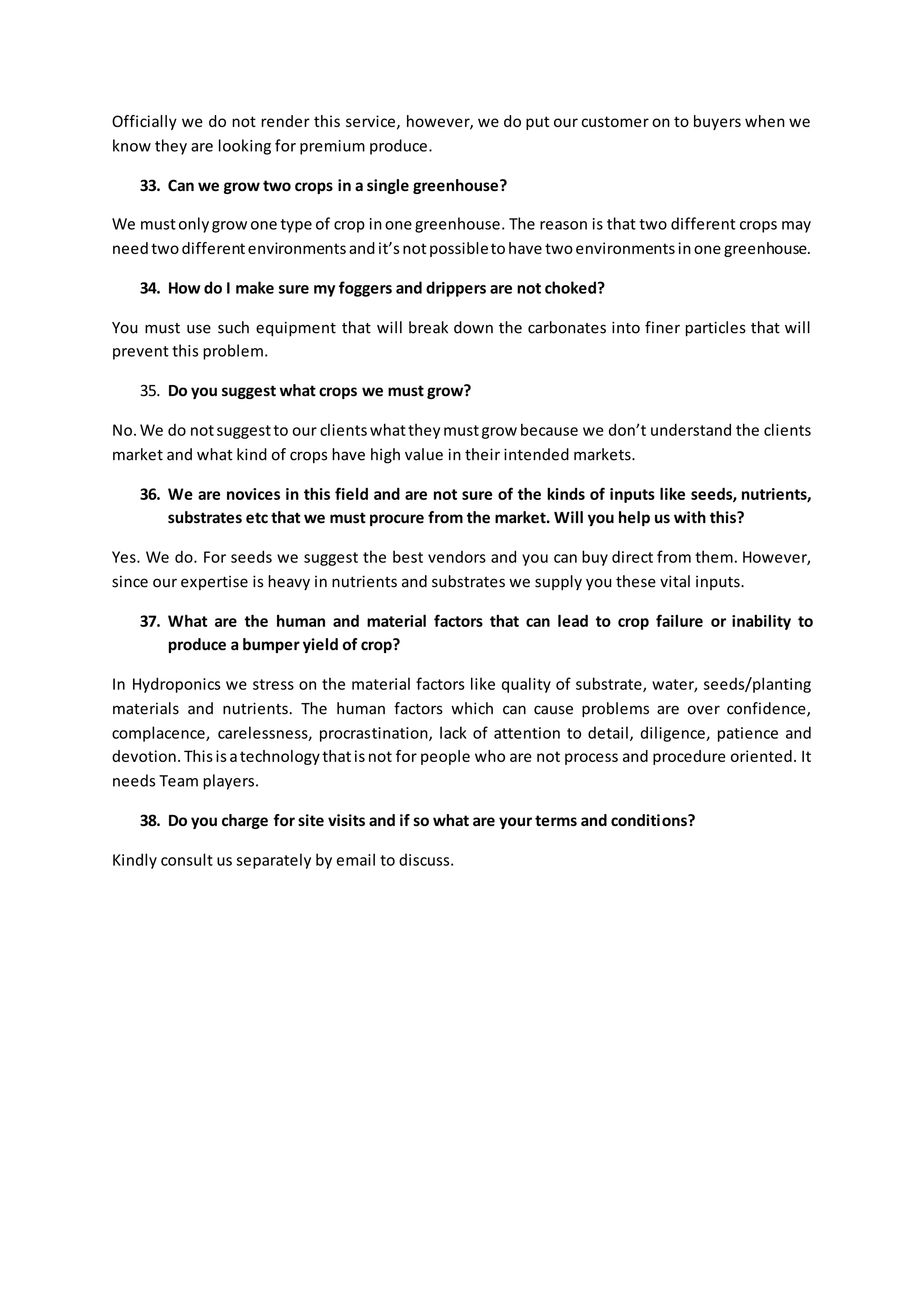 Officially we do not render this service, however, we do put our customer on to buyers when we 
know they are looking for premium produce. 
33. Can we grow two crops in a single greenhouse? 
We must only grow one type of crop in one greenhouse. The reason is that two different crops may 
need two different environments and it’s not possible to have two environments in one greenhouse. 
34. How do I make sure my foggers and drippers are not choked? 
You must use such equipment that will break down the carbonates into finer particles that will 
prevent this problem. 
35. Do you suggest what crops we must grow? 
No. We do not suggest to our clients what they must grow because we don’t understand the clients 
market and what kind of crops have high value in their intended markets. 
36. We are novices in this field and are not sure of the kinds of inputs like seeds, nutrients, 
substrates etc that we must procure from the market. Will you help us with this? 
Yes. We do. For seeds we suggest the best vendors and you can buy direct from them. However, 
since our expertise is heavy in nutrients and substrates we supply you these vital inputs. 
37. What are the human and material factors that can lead to crop failure or inability to 
produce a bumper yield of crop? 
In Hydroponics we stress on the material factors like quality of substrate, water, seeds/planting 
materials and nutrients. The human factors which can cause problems are over confidence, 
complacence, carelessness, procrastination, lack of attention to detail, diligence, patience and 
devotion. This is a technology that is not for people who are not process and procedure oriented. It 
needs Team players. 
38. Do you charge for site visits and if so what are your terms and conditions? 
Kindly consult us separately by email to discuss. 
