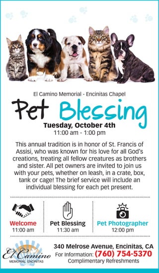 This annual tradition is in honor of St. Francis of
Assisi, who was known for his love for all God’s
creations, treating all fellow creatures as brothers
and sister. All pet owners are invited to join us
with your pets, whether on leash, in a crate, box,
tank or cage! The brief service will include an
individual blessing for each pet present.
El Camino Memorial - Encinitas Chapel
Pet BlessingTuesday, October 4th
11:00 am - 1:00 pm
340 Melrose Avenue, Encinitas, CA
For Information: (760) 754-5370
Complimentary Refreshments
Welcome
11:00 am
Pet Blessing
11:30 am
Pet Photographer
12:00 pm
 