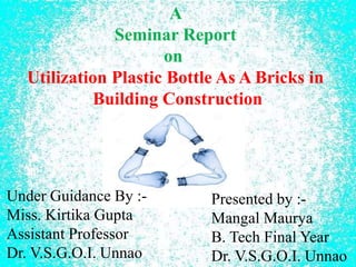 A
Seminar Report
on
Utilization Plastic Bottle As A Bricks in
Building Construction
Presented by :-
Mangal Maurya
B. Tech Final Year
Dr. V.S.G.O.I. Unnao
Under Guidance By :-
Miss. Kirtika Gupta
Assistant Professor
Dr. V.S.G.O.I. Unnao
 