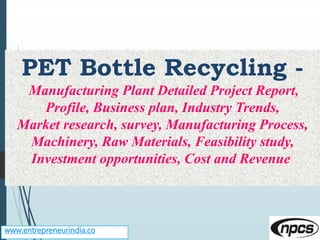 www.entrepreneurindia.co
PET Bottle Recycling -
Manufacturing Plant Detailed Project Report,
Profile, Business plan, Industry Trends,
Market research, survey, Manufacturing Process,
Machinery, Raw Materials, Feasibility study,
Investment opportunities, Cost and Revenue
 
