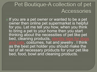  If you are a pet owner or wanted to be a pet
  owner then online pet supermarket is helpful
  for you. Let me tell you how, when you think
  to bring a pet to your home then you start
  thinking about the necessities of pet like pet
  bed, cleaning products, identity tags for dogs
  and cats, costumes, hat and jewelry . I think
  as the best pet holder you should make the
  list of all necessary products for your pet like
  bed, food, bowl and cleaning products.
 