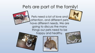 Pets need a lot of love and
attention, and different pets
have different needs. We are
going to discuss the many
things our pets need to be
happy and healthy.
Pets are part of the family!
 