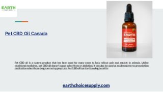 Pet CBD Oil Canada
Pet CBD oil is a natural product that has been used for many years to help relieve pain and anxiety in animals. Unlike
traditional medicines, pet CBD oil doesn’t cause side effects or addiction. It can also be used as an alternative to prescription
medication when those drugs are not appropriate. Pet CBD oil has the following benefits:
earthchoicesupply.com
 