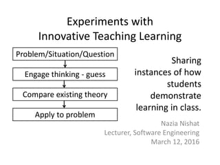 Experiments with
Innovative Teaching Learning
Nazia Nishat
Lecturer, Software Engineering
March 12, 2016
Problem/Situation/Question
Compare existing theory
Apply to problem
Engage thinking - guess
Sharing
instances of how
students
demonstrate
learning in class.
 
