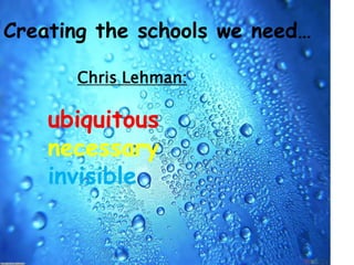 Creating the schools we need… Chris Lehman: ubiquitous necessary invisible 