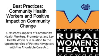 Best Practices:
Community Health
Workers and Positive
Impact on Community
Change
Grassroots impacts of Community
Health Workers, Promotoras and Lay
Health Workers in relation to the
upcoming roles of Patient Navigators
with the Affordable Care Act.
 
