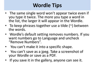 Wordle Tips
• The same single word won’t appear twice even if
  you type it twice. The more you type a word in
  the list, the larger it will appear in the Wordle.
• To keep phrases together use a tilde (~) between
  the words.
• Wordle’s default setting removes numbers. If you
  want numbers go to Language and uncheck
  “Remove Numbers”.
• You can’t make it into a specific shape.
• You can’t save as a jpeg. Take a screenshot of
  your Wordle or save as a PDF.
• If you save it in the gallery, anyone can see it.
 