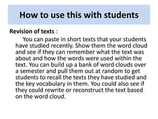 How to use this with students
Revision of texts :
     You can paste in short texts that your students
  have studied recently. Show them the word cloud
  and see if they can remember what the text was
  about and how the words were used within the
  text. You can build up a bank of word clouds over
  a semester and pull them out at random to get
  students to recall the texts they have studied and
  the key vocabulary in them. You could also see if
  they could rewrite or reconstruct the text based
  on the word cloud.
 