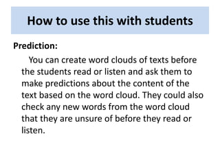 How to use this with students
Prediction:
     You can create word clouds of texts before
  the students read or listen and ask them to
  make predictions about the content of the
  text based on the word cloud. They could also
  check any new words from the word cloud
  that they are unsure of before they read or
  listen.
 