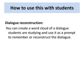 How to use this with students

Dialogue reconstruction:
You can create a word cloud of a dialogue
  students are studying and use it as a prompt
  to remember or reconstruct the dialogue.
 