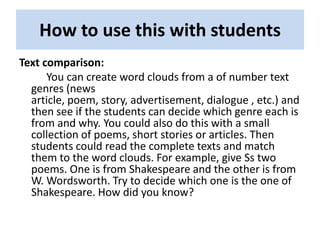 How to use this with students
Text comparison:
      You can create word clouds from a of number text
  genres (news
  article, poem, story, advertisement, dialogue , etc.) and
  then see if the students can decide which genre each is
  from and why. You could also do this with a small
  collection of poems, short stories or articles. Then
  students could read the complete texts and match
  them to the word clouds. For example, give Ss two
  poems. One is from Shakespeare and the other is from
  W. Wordsworth. Try to decide which one is the one of
  Shakespeare. How did you know?
 