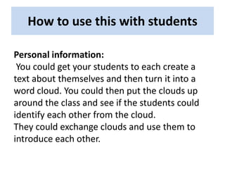 How to use this with students

Personal information:
 You could get your students to each create a
text about themselves and then turn it into a
word cloud. You could then put the clouds up
around the class and see if the students could
identify each other from the cloud.
They could exchange clouds and use them to
introduce each other.
 