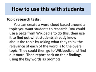 How to use this with students
Topic research tasks:
      You can create a word cloud based around a
  topic you want students to research. You could
  use a page from Wikipedia to do this, then use
  it to find out what students already know
  about the topic by asking what they think the
  relevance of each of the word is to the overall
  topic. They could then go to Wikipedia and find
  out more. Then report back on their findings
  using the key words as prompts.
 