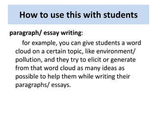 How to use this with students
paragraph/ essay writing:
     for example, you can give students a word
  cloud on a certain topic, like environment/
  pollution, and they try to elicit or generate
  from that word cloud as many ideas as
  possible to help them while writing their
  paragraphs/ essays.
 