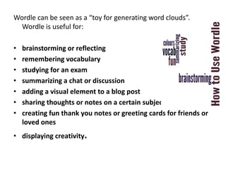 Wordle can be seen as a “toy for generating word clouds”.
  Wordle is useful for:

•   brainstorming or reflecting
•   remembering vocabulary
•   studying for an exam
•   summarizing a chat or discussion
•   adding a visual element to a blog post
•   sharing thoughts or notes on a certain subject
•   creating fun thank you notes or greeting cards for friends or
    loved ones
• displaying creativity.
 