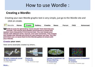 How to use Wordle :
 Creating a Wordle:
Creating your own Wordle graphic text is very simple, just go to the Wordle site and
   click on create.
 