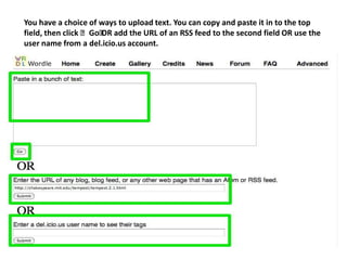 You have a choice of ways to upload text. You can copy and paste it in to the top
field, then click ʻGoʻ add the URL of an RSS feed to the second field OR use the
                     OR
user name from a del.icio.us account.
 