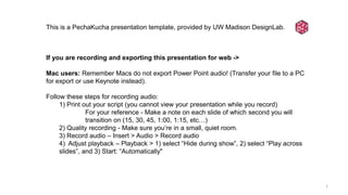 1
This is a PechaKucha presentation template, provided by UW Madison DesignLab.
If you are recording and exporting this presentation for web ->
Mac users: Remember Macs do not export Power Point audio! (Transfer your file to a PC
for export or use Keynote instead).
Follow these steps for recording audio:
1) Print out your script (you cannot view your presentation while you record)
For your reference - Make a note on each slide of which second you will
transition on (15, 30, 45, 1:00, 1:15, etc…)
2) Quality recording - Make sure you’re in a small, quiet room.
3) Record audio – Insert > Audio > Record audio
4) Adjust playback – Playback > 1) select “Hide during show”, 2) select “Play across
slides”, and 3) Start: “Automatically"
 