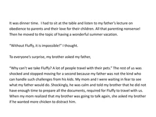 It was dinner time. I had to sit at the table and listen to my father’s lecture on
obedience to parents and their love for their children. All that parenting nonsense!
Then he moved to the topic of having a wonderful summer vacation.
“Without Fluffy, it is impossible!” I thought.
To everyone’s surprise, my brother asked my father,
“Why can’t we take Fluffy? A lot of people travel with their pets.” The rest of us was
shocked and stopped moving for a second because my father was not the kind who
can handle such challenges from his kids. My mom and I were waiting in fear to see
what my father would do. Shockingly, he was calm and told my brother that he did not
have enough time to prepare all the documents, required for Fluffy to travel with us.
When my mom realized that my brother was going to talk again, she asked my brother
if he wanted more chicken to distract him.
 