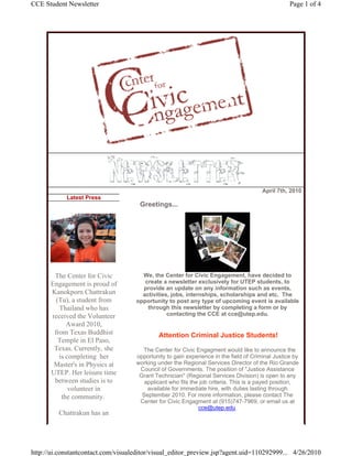 CCE Student Newsletter                                                                            Page 1 of 4




                                                                                       April 7th, 2010
            Latest Press
                                     Greetings...




       The Center for Civic           We, the Center for Civic Engagement, have decided to
      Engagement is proud of           create a newsletter exclusively for UTEP students, to
                                      provide an update on any information such as events,
      Kanokporn Chattrakun            activities, jobs, internships, scholarships and etc. The
        (Tu), a student from        opportunity to post any type of upcoming event is available
         Thailand who has               through this newsletter by completing a form or by
      received the Volunteer                    contacting the CCE at cce@utep.edu.
            Award 2010,
       from Texas Buddhist                   Attention Criminal Justice Students!
         Temple in El Paso,
       Texas. Currently, she          The Center for Civic Engagment would like to announce the
         is completing her          opportunity to gain experience in the field of Criminal Justice by
       Master's in Physics at       working under the Regional Services Director of the Rio Grande
                                     Council of Governments. The position of "Justice Assistance
      UTEP. Her leisure time         Grant Technician" (Regional Services Division) is open to any
       between studies is to           applicant who fits the job criteria. This is a payed position,
             volunteer in               available for immediate hire, with duties lasting through
          the community.              September 2010. For more information, please contact The
                                     Center for Civic Engagment at (915)747-7969, or email us at
                                                             cce@utep.edu.
         Chattrakun has an




http://ui.constantcontact.com/visualeditor/visual_editor_preview.jsp?agent.uid=110292999... 4/26/2010
 