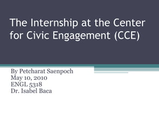 The Internship at the Center for Civic Engagement (CCE) By Petcharat Saenpoch May 10, 2010 ENGL 5318 Dr. Isabel Baca 