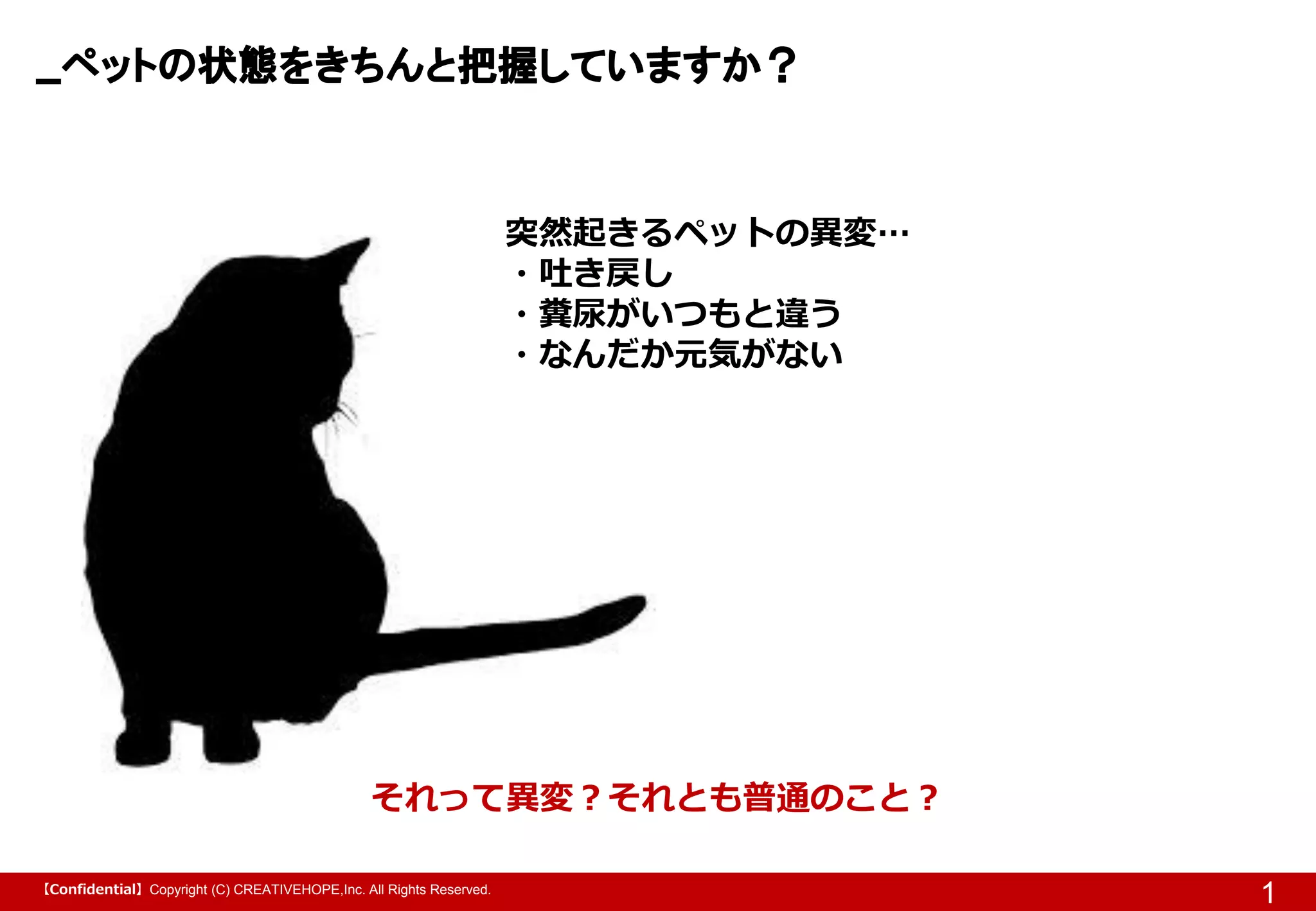 【Confidential】Copyright (C) CREATIVEHOPE,Inc. All Rights Reserved.
ペットの状態をきちんと把握していますか？
1
それって異変？それとも普通のこと？
突然起きるペットの異変…
・吐き戻し
・糞尿がいつもと違う
・なんだか元気がない
 