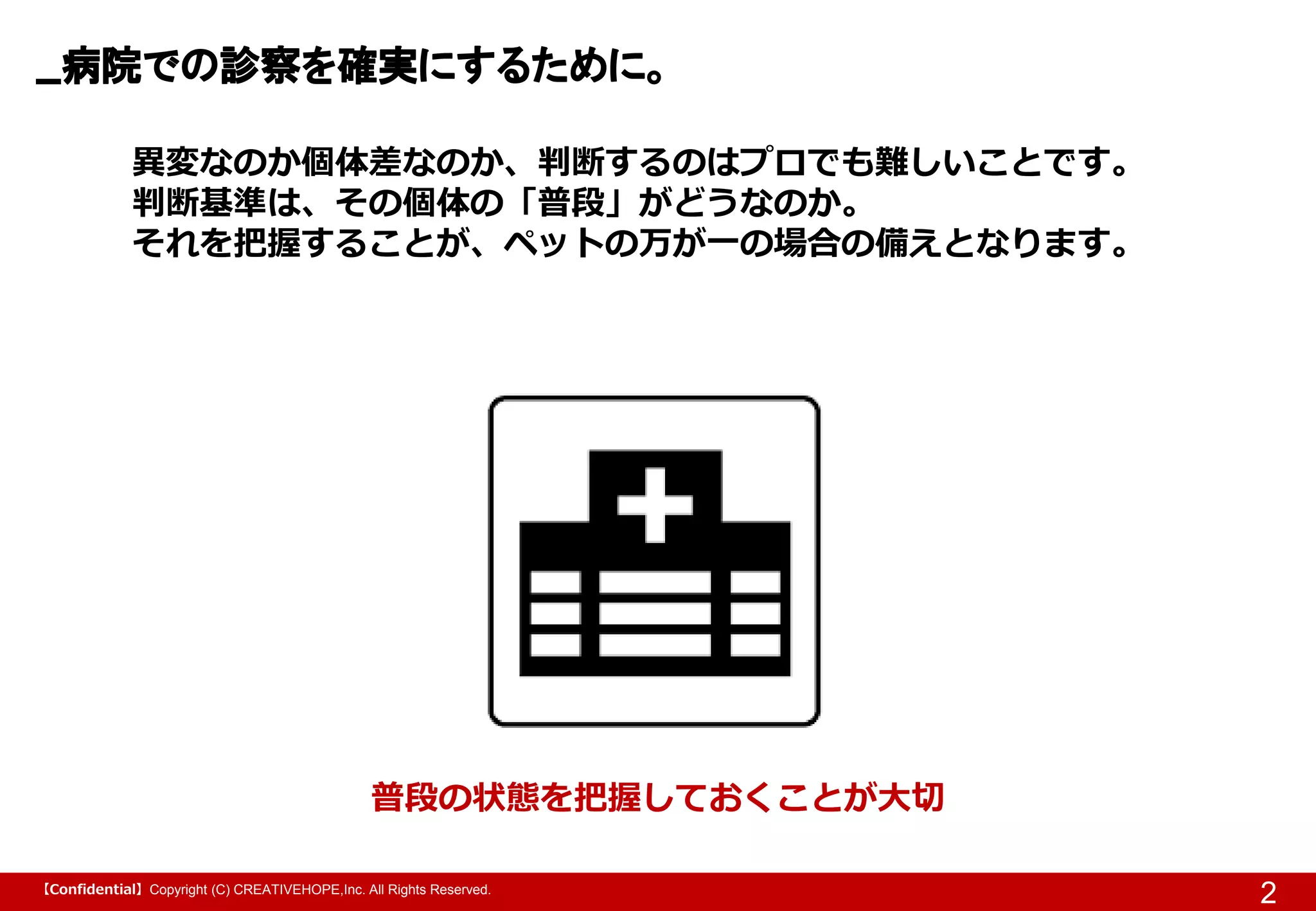 【Confidential】Copyright (C) CREATIVEHOPE,Inc. All Rights Reserved.
病院での診察を確実にするために。
2
普段の状態を把握しておくことが大切
異変なのか個体差なのか、判断するのはプロでも難しいことです。
判断基準は、その個体の「普段」がどうなのか。
それを把握することが、ペットの万が一の場合の備えとなります。
 