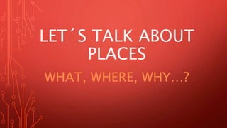 LET´S TALK ABOUT
PLACES
WHAT, WHERE, WHY…?
 